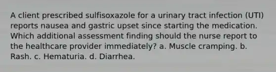 A client prescribed sulfisoxazole for a urinary tract infection (UTI) reports nausea and gastric upset since starting the medication. Which additional assessment finding should the nurse report to the healthcare provider immediately? a. Muscle cramping. b. Rash. c. Hematuria. d. Diarrhea.