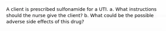 A client is prescribed sulfonamide for a UTI. a. What instructions should the nurse give the client? b. What could be the possible adverse side effects of this drug?