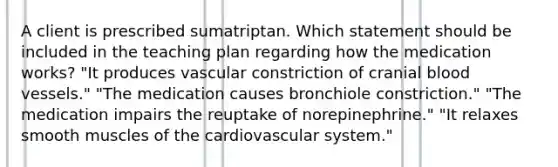 A client is prescribed sumatriptan. Which statement should be included in the teaching plan regarding how the medication works? "It produces vascular constriction of cranial blood vessels." "The medication causes bronchiole constriction." "The medication impairs the reuptake of norepinephrine." "It relaxes smooth muscles of the cardiovascular system."