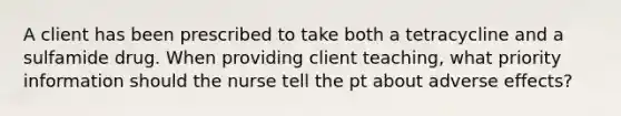 A client has been prescribed to take both a tetracycline and a sulfamide drug. When providing client teaching, what priority information should the nurse tell the pt about adverse effects?