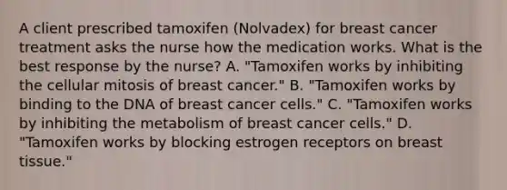 A client prescribed tamoxifen​ (Nolvadex) for breast cancer treatment asks the nurse how the medication works. What is the best response by the​ nurse? A. ​"Tamoxifen works by inhibiting the cellular mitosis of breast​ cancer." B. ​"Tamoxifen works by binding to the DNA of breast cancer​ cells." C. ​"Tamoxifen works by inhibiting the metabolism of breast cancer​ cells." D. ​"Tamoxifen works by blocking estrogen receptors on breast​ tissue."