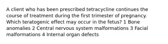 A client who has been prescribed tetracycline continues the course of treatment during the first trimester of pregnancy. Which teratogenic effect may occur in the fetus? 1 Bone anomalies 2 Central nervous system malformations 3 Facial malformations 4 Internal organ defects