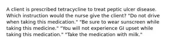 A client is prescribed tetracycline to treat peptic ulcer disease. Which instruction would the nurse give the client? "Do not drive when taking this medication." "Be sure to wear sunscreen while taking this medicine." "You will not experience GI upset while taking this medication." "Take the medication with milk."