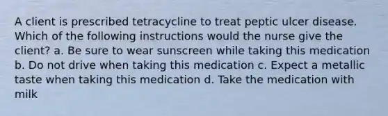 A client is prescribed tetracycline to treat peptic ulcer disease. Which of the following instructions would the nurse give the client? a. Be sure to wear sunscreen while taking this medication b. Do not drive when taking this medication c. Expect a metallic taste when taking this medication d. Take the medication with milk