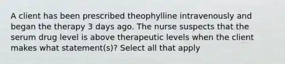 A client has been prescribed theophylline intravenously and began the therapy 3 days ago. The nurse suspects that the serum drug level is above therapeutic levels when the client makes what statement(s)? Select all that apply