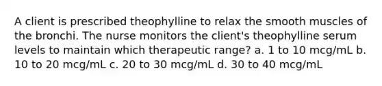 A client is prescribed theophylline to relax the smooth muscles of the bronchi. The nurse monitors the client's theophylline serum levels to maintain which therapeutic range? a. 1 to 10 mcg/mL b. 10 to 20 mcg/mL c. 20 to 30 mcg/mL d. 30 to 40 mcg/mL