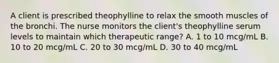 A client is prescribed theophylline to relax the smooth muscles of the bronchi. The nurse monitors the client's theophylline serum levels to maintain which therapeutic range? A. 1 to 10 mcg/mL B. 10 to 20 mcg/mL C. 20 to 30 mcg/mL D. 30 to 40 mcg/mL