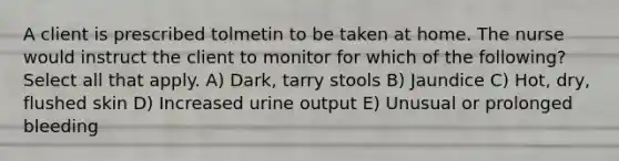 A client is prescribed tolmetin to be taken at home. The nurse would instruct the client to monitor for which of the following? Select all that apply. A) Dark, tarry stools B) Jaundice C) Hot, dry, flushed skin D) Increased urine output E) Unusual or prolonged bleeding