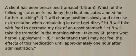 A client has been prescribed tramadol (Ultram). Which of the following statements made by the client indicates a need for further teaching? a) "I will change positions slowly and exercise extra caution when ambulating in case I get dizzy." b) "I will take with food to decrease my risk of an upset stomach." c) "I will take the tramadol in the morning when I take my St. John's wort herbal supplement ." d) "I understand that I may not feel the effects of this medication until approximately one hour after administration."