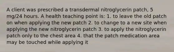 A client was prescribed a transdermal nitroglycerin patch, 5 mg/24 hours. A health teaching point is: 1. to leave the old patch on when applying the new patch 2. to change to a new site when applying the new nitroglycerin patch 3. to apply the nitroglycerin patch only to the chest area 4. that the patch medication area may be touched while applying it