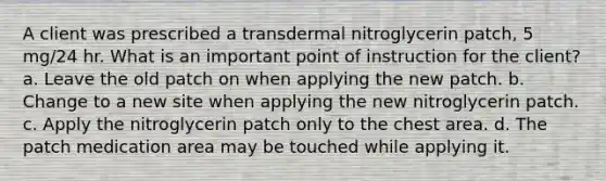 A client was prescribed a transdermal nitroglycerin patch, 5 mg/24 hr. What is an important point of instruction for the client? a. Leave the old patch on when applying the new patch. b. Change to a new site when applying the new nitroglycerin patch. c. Apply the nitroglycerin patch only to the chest area. d. The patch medication area may be touched while applying it.