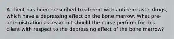 A client has been prescribed treatment with antineoplastic drugs, which have a depressing effect on the bone marrow. What pre-administration assessment should the nurse perform for this client with respect to the depressing effect of the bone marrow?