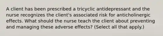 A client has been prescribed a tricyclic antidepressant and the nurse recognizes the client's associated risk for anticholinergic effects. What should the nurse teach the client about preventing and managing these adverse effects? (Select all that apply.)