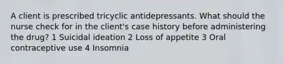 A client is prescribed tricyclic antidepressants. What should the nurse check for in the client's case history before administering the drug? 1 Suicidal ideation 2 Loss of appetite 3 Oral contraceptive use 4 Insomnia