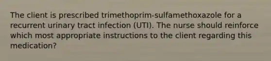 The client is prescribed trimethoprim-sulfamethoxazole for a recurrent urinary tract infection (UTI). The nurse should reinforce which most appropriate instructions to the client regarding this medication?