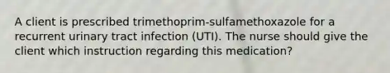 A client is prescribed trimethoprim-sulfamethoxazole for a recurrent urinary tract infection (UTI). The nurse should give the client which instruction regarding this medication?