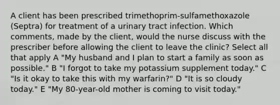 A client has been prescribed trimethoprim-sulfamethoxazole (Septra) for treatment of a urinary tract infection. Which comments, made by the client, would the nurse discuss with the prescriber before allowing the client to leave the clinic? Select all that apply A "My husband and I plan to start a family as soon as possible." B "I forgot to take my potassium supplement today." C "Is it okay to take this with my warfarin?" D "It is so cloudy today." E "My 80-year-old mother is coming to visit today."