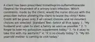 A client has been prescribed trimethoprim-sulfamethoxazole (Septra) for treatment of a urinary tract infection. Which comments, made by the client, would the nurse discuss with the prescriber before allowing the client to leave the clinic? Note: Credit will be given only if all correct choices and no incorrect choices are selected. Standard Text: Select all that apply. 1. "My husband and I plan to start a family as soon as possible." 2. "I forgot to take my potassium supplement today." 3. "Is it okay to take this with my warfarin?" 4. "It is so cloudy today." 5. "My 80-year-old mother is coming to visit today."