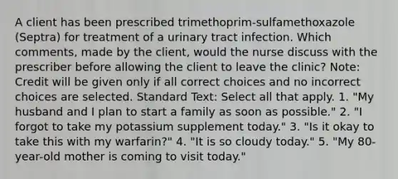 A client has been prescribed trimethoprim-sulfamethoxazole (Septra) for treatment of a urinary tract infection. Which comments, made by the client, would the nurse discuss with the prescriber before allowing the client to leave the clinic? Note: Credit will be given only if all correct choices and no incorrect choices are selected. Standard Text: Select all that apply. 1. "My husband and I plan to start a family as soon as possible." 2. "I forgot to take my potassium supplement today." 3. "Is it okay to take this with my warfarin?" 4. "It is so cloudy today." 5. "My 80-year-old mother is coming to visit today."