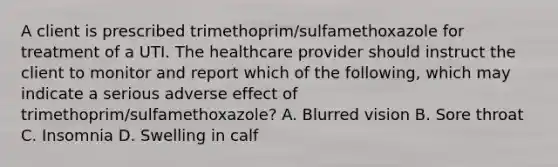 A client is prescribed trimethoprim/sulfamethoxazole for treatment of a UTI. The healthcare provider should instruct the client to monitor and report which of the following, which may indicate a serious adverse effect of trimethoprim/sulfamethoxazole? A. Blurred vision B. Sore throat C. Insomnia D. Swelling in calf