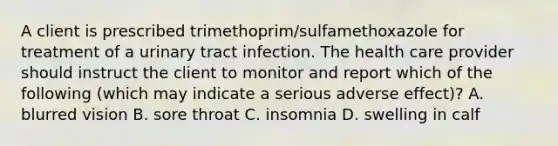 A client is prescribed trimethoprim/sulfamethoxazole for treatment of a urinary tract infection. The health care provider should instruct the client to monitor and report which of the following (which may indicate a serious adverse effect)? A. blurred vision B. sore throat C. insomnia D. swelling in calf