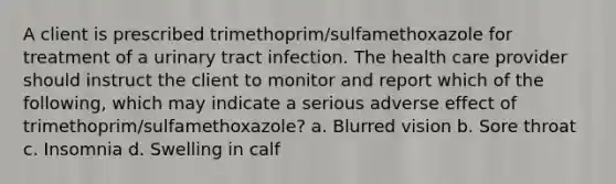 A client is prescribed trimethoprim/sulfamethoxazole for treatment of a urinary tract infection. The health care provider should instruct the client to monitor and report which of the following, which may indicate a serious adverse effect of trimethoprim/sulfamethoxazole? a. Blurred vision b. Sore throat c. Insomnia d. Swelling in calf