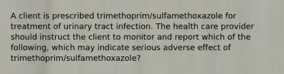 A client is prescribed trimethoprim/sulfamethoxazole for treatment of urinary tract infection. The health care provider should instruct the client to monitor and report which of the following, which may indicate serious adverse effect of trimethoprim/sulfamethoxazole?