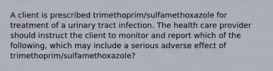 A client is prescribed trimethoprim/sulfamethoxazole for treatment of a urinary tract infection. The health care provider should instruct the client to monitor and report which of the following, which may include a serious adverse effect of trimethoprim/sulfamethoxazole?