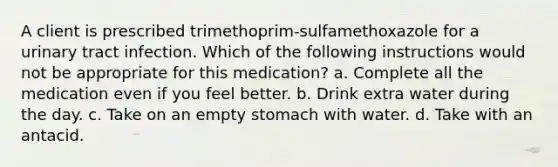 A client is prescribed trimethoprim-sulfamethoxazole for a urinary tract infection. Which of the following instructions would not be appropriate for this medication? a. Complete all the medication even if you feel better. b. Drink extra water during the day. c. Take on an empty stomach with water. d. Take with an antacid.