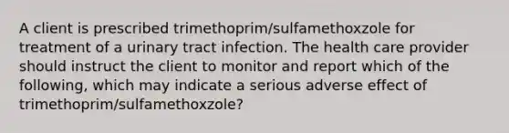 A client is prescribed trimethoprim/sulfamethoxzole for treatment of a urinary tract infection. The health care provider should instruct the client to monitor and report which of the following, which may indicate a serious adverse effect of trimethoprim/sulfamethoxzole?