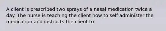 A client is prescribed two sprays of a nasal medication twice a day. The nurse is teaching the client how to self-administer the medication and instructs the client to