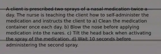 A client is prescribed two sprays of a nasal medication twice a day. The nurse is teaching the client how to self-administer the medication and instructs the client to a) Clean the medication container once each day. b) Blow the nose before applying medication into the nares. c) Tilt the head back when activating the spray of the medication. d) Wait 10 seconds before administering the second spray.