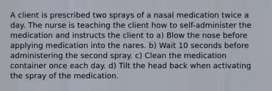 A client is prescribed two sprays of a nasal medication twice a day. The nurse is teaching the client how to self-administer the medication and instructs the client to a) Blow the nose before applying medication into the nares. b) Wait 10 seconds before administering the second spray. c) Clean the medication container once each day. d) Tilt the head back when activating the spray of the medication.