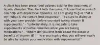 A client has been prescribed valproic acid for the treatment of bipolar disorder. The client tells the nurse, "I know that vitamin B can help with depressive episodes, so I am going to give that a try." What is the nurse's best response? - "Be sure to dialogue with your care provider before you start taking vitamin B supplements." - "Unfortunately, it is not safe to take supplements or herbal remedies while you are taking medications." - "Where did you first learn about the possible benefits of vitamin B?" - "Are you hoping that you will eventually be able to replace your medication with supplements?"