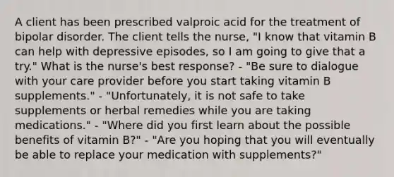 A client has been prescribed valproic acid for the treatment of bipolar disorder. The client tells the nurse, "I know that vitamin B can help with depressive episodes, so I am going to give that a try." What is the nurse's best response? - "Be sure to dialogue with your care provider before you start taking vitamin B supplements." - "Unfortunately, it is not safe to take supplements or herbal remedies while you are taking medications." - "Where did you first learn about the possible benefits of vitamin B?" - "Are you hoping that you will eventually be able to replace your medication with supplements?"