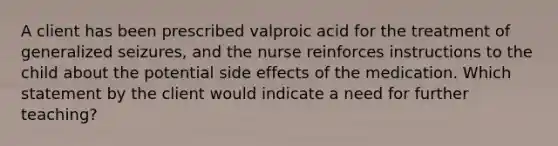 A client has been prescribed valproic acid for the treatment of generalized seizures, and the nurse reinforces instructions to the child about the potential side effects of the medication. Which statement by the client would indicate a need for further teaching?