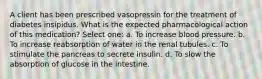 A client has been prescribed vasopressin for the treatment of diabetes insipidus. What is the expected pharmacological action of this medication? Select one: a. To increase blood pressure. b. To increase reabsorption of water in the renal tubules. c. To stimulate the pancreas to secrete insulin. d. To slow the absorption of glucose in the intestine.