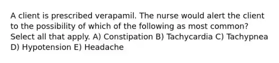 A client is prescribed verapamil. The nurse would alert the client to the possibility of which of the following as most common? Select all that apply. A) Constipation B) Tachycardia C) Tachypnea D) Hypotension E) Headache