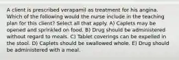 A client is prescribed verapamil as treatment for his angina. Which of the following would the nurse include in the teaching plan for this client? Select all that apply. A) Caplets may be opened and sprinkled on food. B) Drug should be administered without regard to meals. C) Tablet coverings can be expelled in the stool. D) Caplets should be swallowed whole. E) Drug should be administered with a meal.