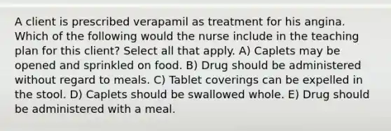 A client is prescribed verapamil as treatment for his angina. Which of the following would the nurse include in the teaching plan for this client? Select all that apply. A) Caplets may be opened and sprinkled on food. B) Drug should be administered without regard to meals. C) Tablet coverings can be expelled in the stool. D) Caplets should be swallowed whole. E) Drug should be administered with a meal.