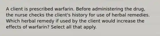 A client is prescribed warfarin. Before administering the drug, the nurse checks the client's history for use of herbal remedies. Which herbal remedy if used by the client would increase the effects of warfarin? Select all that apply.