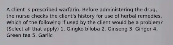 A client is prescribed warfarin. Before administering the drug, the nurse checks the client's history for use of herbal remedies. Which of the following if used by the client would be a problem? (Select all that apply) 1. Gingko biloba 2. Ginseng 3. Ginger 4. Green tea 5. Garlic