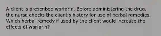 A client is prescribed warfarin. Before administering the drug, the nurse checks the client's history for use of herbal remedies. Which herbal remedy if used by the client would increase the effects of warfarin?