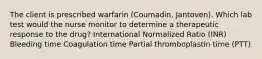 The client is prescribed warfarin (Coumadin, Jantoven). Which lab test would the nurse monitor to determine a therapeutic response to the drug? International Normalized Ratio (INR) Bleeding time Coagulation time Partial thromboplastin time (PTT)