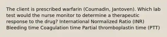 The client is prescribed warfarin (Coumadin, Jantoven). Which lab test would the nurse monitor to determine a therapeutic response to the drug? International Normalized Ratio (INR) Bleeding time Coagulation time Partial thromboplastin time (PTT)