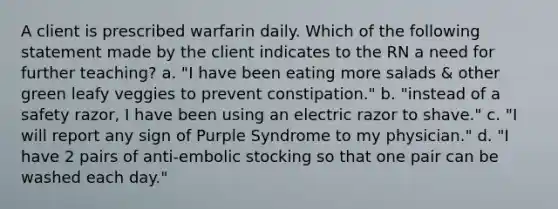 A client is prescribed warfarin daily. Which of the following statement made by the client indicates to the RN a need for further teaching? a. "I have been eating more salads & other green leafy veggies to prevent constipation." b. "instead of a safety razor, I have been using an electric razor to shave." c. "I will report any sign of Purple Syndrome to my physician." d. "I have 2 pairs of anti-embolic stocking so that one pair can be washed each day."