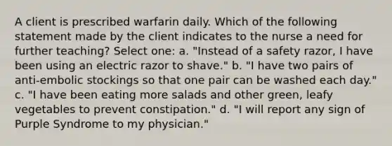 A client is prescribed warfarin daily. Which of the following statement made by the client indicates to the nurse a need for further teaching? Select one: a. "Instead of a safety razor, I have been using an electric razor to shave." b. "I have two pairs of anti-embolic stockings so that one pair can be washed each day." c. "I have been eating more salads and other green, leafy vegetables to prevent constipation." d. "I will report any sign of Purple Syndrome to my physician."