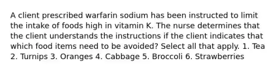 A client prescribed warfarin sodium has been instructed to limit the intake of foods high in vitamin K. The nurse determines that the client understands the instructions if the client indicates that which food items need to be avoided? Select all that apply. 1. Tea 2. Turnips 3. Oranges 4. Cabbage 5. Broccoli 6. Strawberries