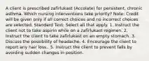 A client is prescribed zafirlukast (Accolate) for persistent, chronic asthma. Which nursing interventions take priority? Note: Credit will be given only if all correct choices and no incorrect choices are selected. Standard Text: Select all that apply. 1. Instruct the client not to take aspirin while on a zafirlukast regimen. 2. Instruct the client to take zafirlukast on an empty stomach. 3. Discuss the possibility of headache. 4. Encourage the client to report any hair loss.. 5. Instruct the client to prevent falls by avoiding sudden changes in position.