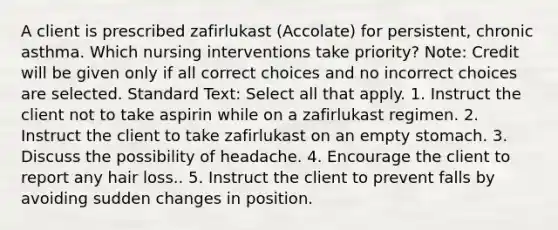 A client is prescribed zafirlukast (Accolate) for persistent, chronic asthma. Which nursing interventions take priority? Note: Credit will be given only if all correct choices and no incorrect choices are selected. Standard Text: Select all that apply. 1. Instruct the client not to take aspirin while on a zafirlukast regimen. 2. Instruct the client to take zafirlukast on an empty stomach. 3. Discuss the possibility of headache. 4. Encourage the client to report any hair loss.. 5. Instruct the client to prevent falls by avoiding sudden changes in position.